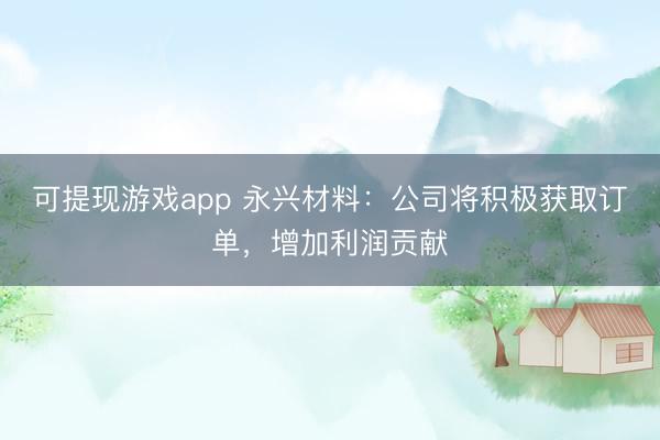可提现游戏app 永兴材料：公司将积极获取订单，增加利润贡献