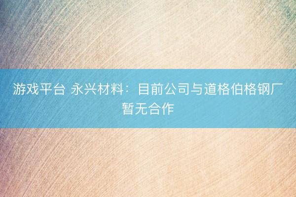 游戏平台 永兴材料：目前公司与道格伯格钢厂暂无合作