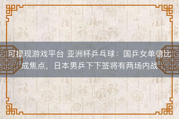 可提现游戏平台 亚洲杯乒乓球：国乒女单德比成焦点，日本男乒下下签将有两场内战