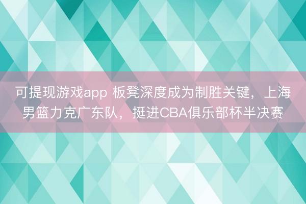 可提现游戏app 板凳深度成为制胜关键,上海男篮力克广东队,挺进CBA俱乐部杯半决赛