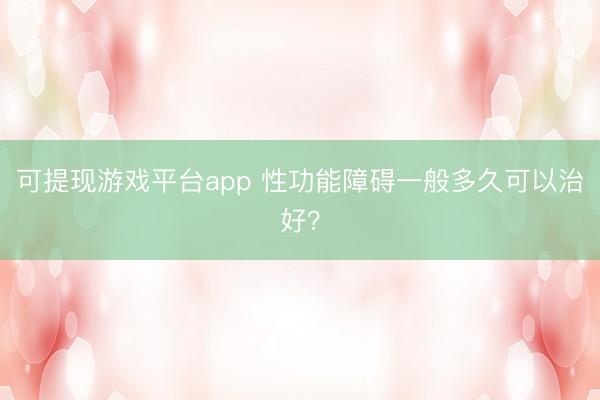 可提现游戏平台app 性功能障碍一般多久可以治好?