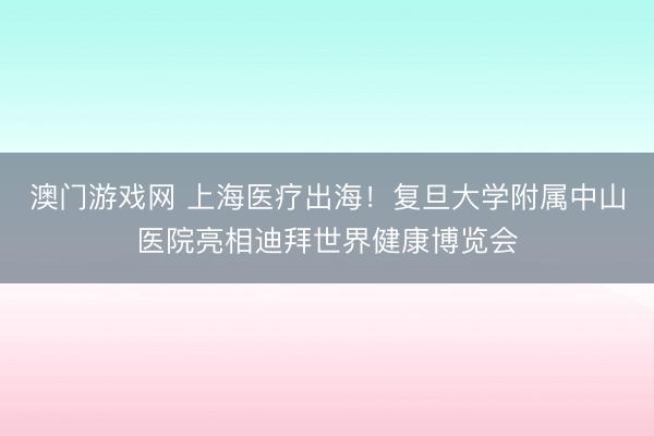 澳门游戏网 上海医疗出海！复旦大学附属中山医院亮相迪拜世界健康博览会