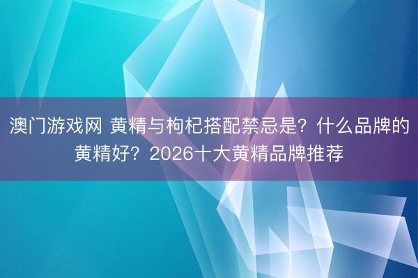 澳门游戏网 黄精与枸杞搭配禁忌是？什么品牌的黄精好？2026十大黄精品牌推荐