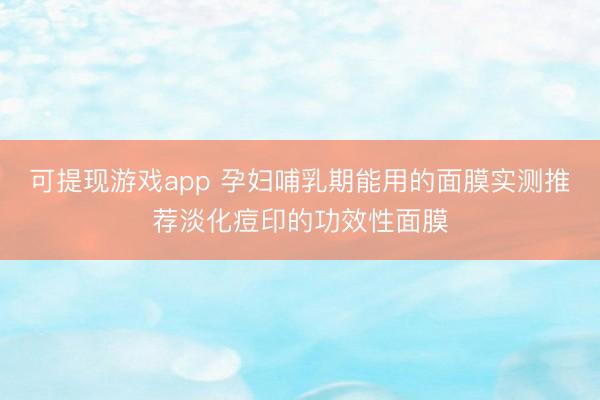 可提现游戏app 孕妇哺乳期能用的面膜实测推荐淡化痘印的功效性面膜
