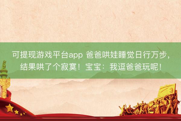 可提现游戏平台app 爸爸哄娃睡觉日行万步，结果哄了个寂寞！宝宝：我逗爸爸玩呢！