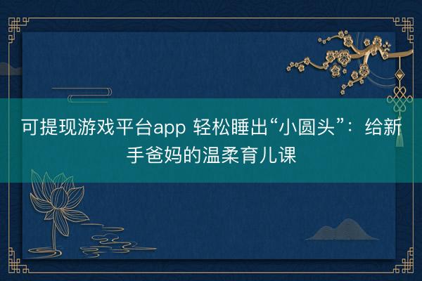 可提现游戏平台app 轻松睡出“小圆头”:给新手爸妈的温柔育儿课