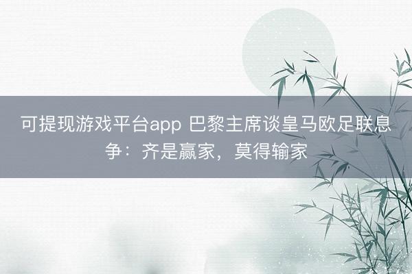 可提现游戏平台app 巴黎主席谈皇马欧足联息争：齐是赢家，莫得输家