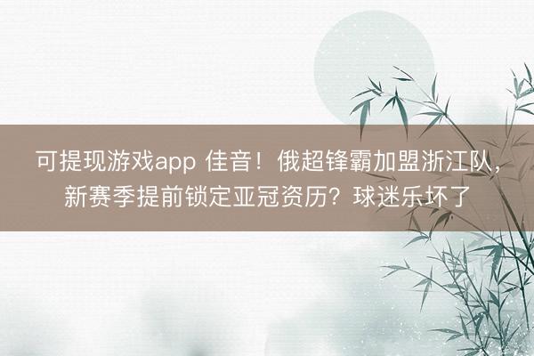 可提现游戏app 佳音!俄超锋霸加盟浙江队,新赛季提前锁定亚冠资历?球迷乐坏了