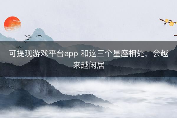 可提现游戏平台app 和这三个星座相处，<a href=