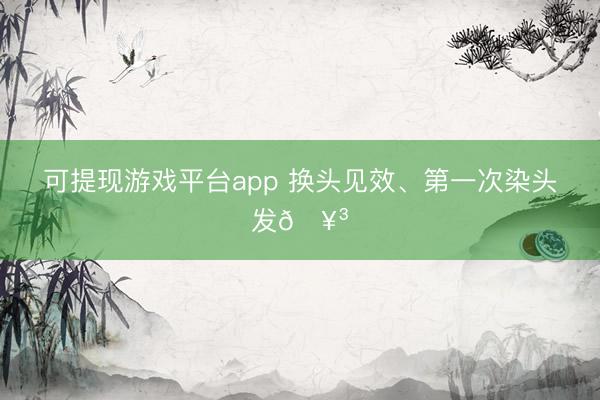 可提现游戏平台app 换头见效、第一次染头发🥳