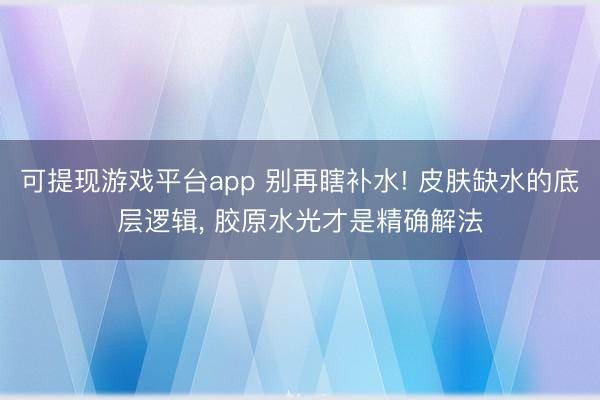 可提现游戏平台app 别再瞎补水! 皮肤缺水的底层逻辑， 胶原水光才是精确解法