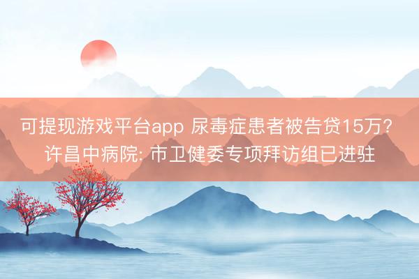 可提现游戏平台app 尿毒症患者被告贷15万? 许昌中病院: 市卫健委专项拜访组已进驻