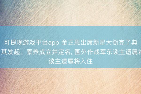 可提现游戏平台app 金正恩出席新星大街完了典礼， 由其发起、素养成立并定名， 国外作战军东谈主遗属将入住