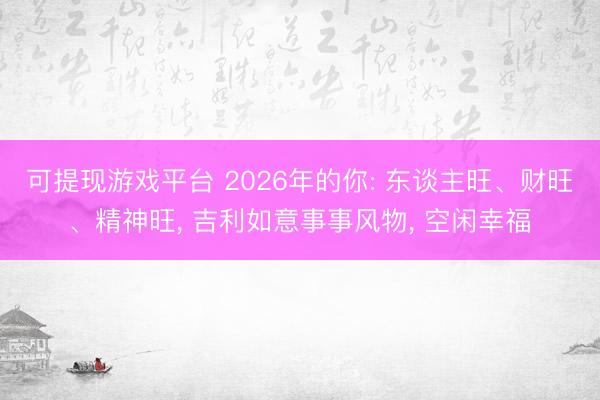 可提现游戏平台 2026年的你: 东谈主旺、财旺、精神旺， 吉利如意事事风物， 空闲幸福