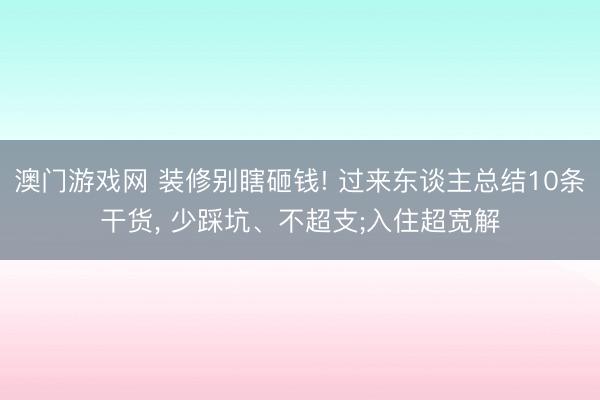 澳门游戏网 装修别瞎砸钱! 过来东谈主总结10条干货， 少踩坑、不超支;入住超宽解