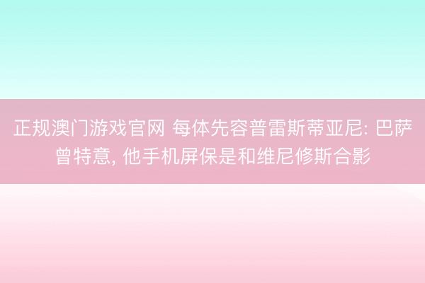 正规澳门游戏官网 每体先容普雷斯蒂亚尼: 巴萨曾特意, 他手机屏保是和维尼修斯合影