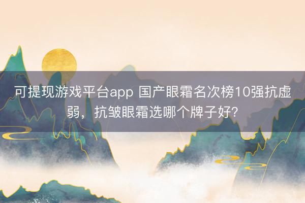 可提现游戏平台app 国产眼霜名次榜10强抗虚弱,抗皱眼霜选哪个牌子好?
