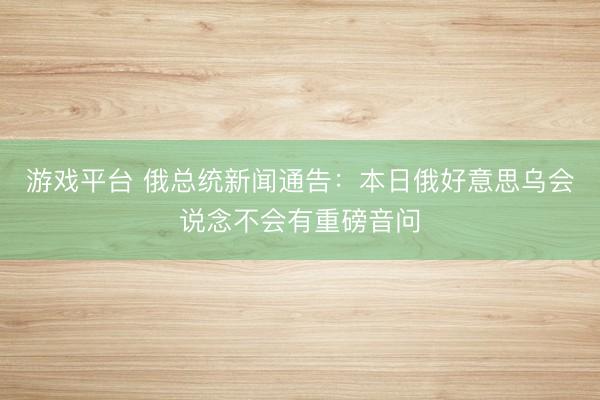 游戏平台 俄总统新闻通告：本日俄好意思乌会说念不会有重磅音问