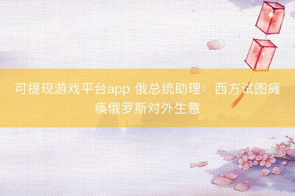 可提现游戏平台app 俄总统助理：西方试图瘫痪俄罗斯对外生意