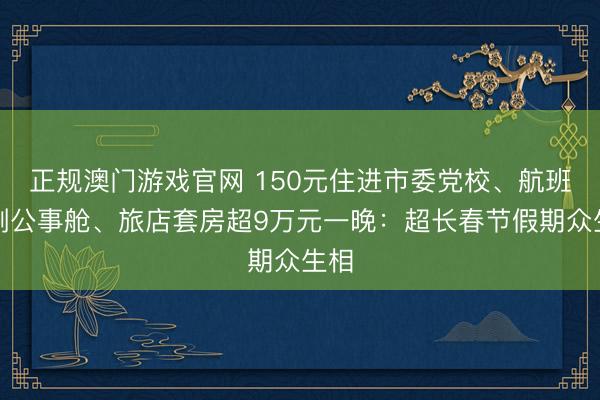 正规澳门游戏官网 150元住进市委党校、航班只剩公事舱、旅店套房超9万元一晚:超长春节假期众生相
