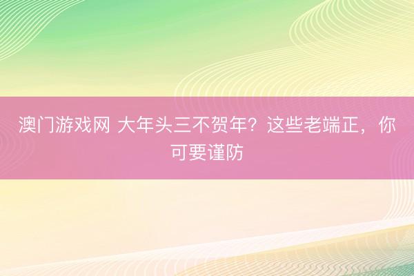 澳门游戏网 大年头三不贺年?这些老端正,你可要谨防