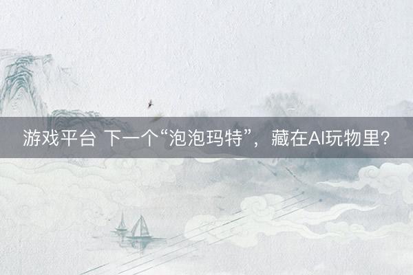 游戏平台 下一个“泡泡玛特”，藏在AI玩物里？