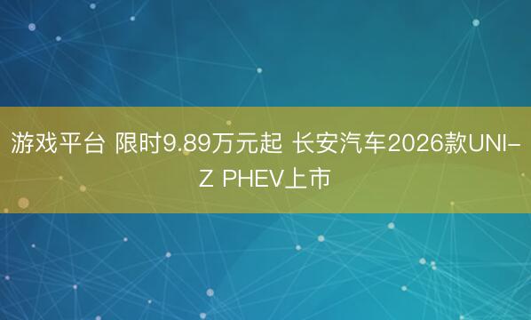 游戏平台 限时9.89万元起 长安汽车2026款UNI-Z PHEV上市