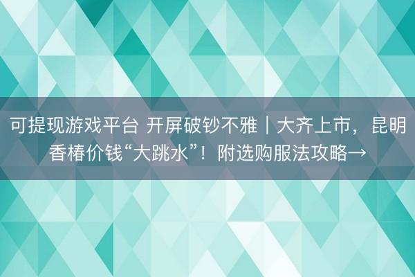 可提现游戏平台 开屏破钞不雅|大齐上市,昆明香椿价钱“大跳水”!附选购服法攻略→