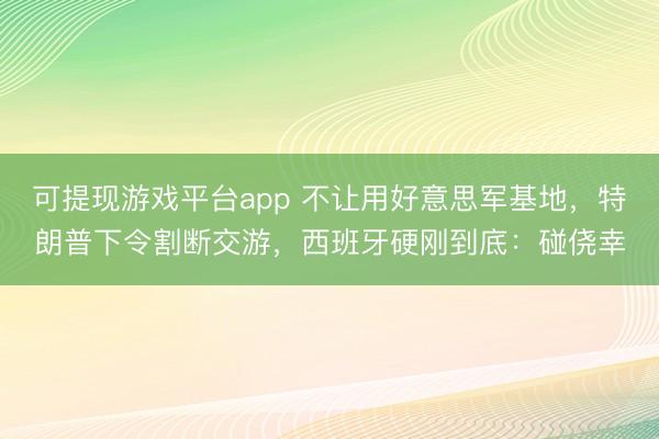 可提现游戏平台app 不让用好意思军基地,特朗普下令割断交游,西班牙硬刚到底:碰侥幸