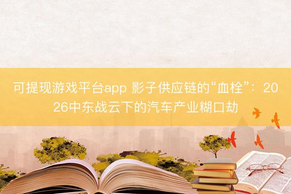 可提现游戏平台app 影子供应链的“血栓”：2026中东战云下的汽车产业糊口劫