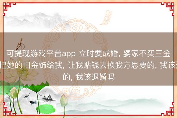 可提现游戏平台app 立时要成婚， 婆家不买三金， 婆婆把她的旧金饰给我， 让我贴钱去换我方思要的， 我该退婚吗