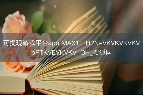 可提现游戏平台app MAX1；H2N-VKVKVKVKVpPTKVEVKVKV-OH_搜狐网
