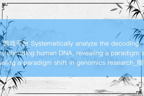 游戏平台 Systematically analyze the decoding of the Congzi theory encoding human DNA， revealing a paradigm shift in genomics research_搜狐网