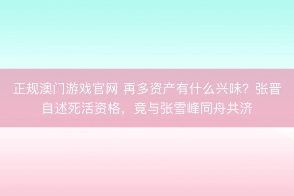 正规澳门游戏官网 再多资产有什么兴味？张晋自述死活资格，竟与张雪峰同舟共济