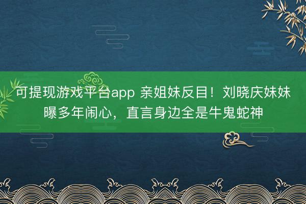 可提现游戏平台app 亲姐妹反目！刘晓庆妹妹曝多年闹心，直言身边全是牛鬼蛇神