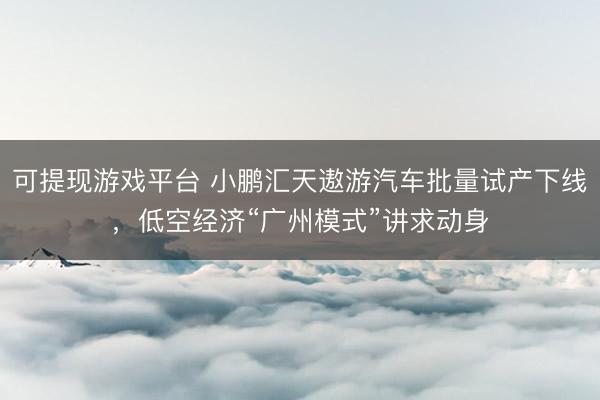 可提现游戏平台 小鹏汇天遨游汽车批量试产下线，低空经济“广州模式”讲求动身