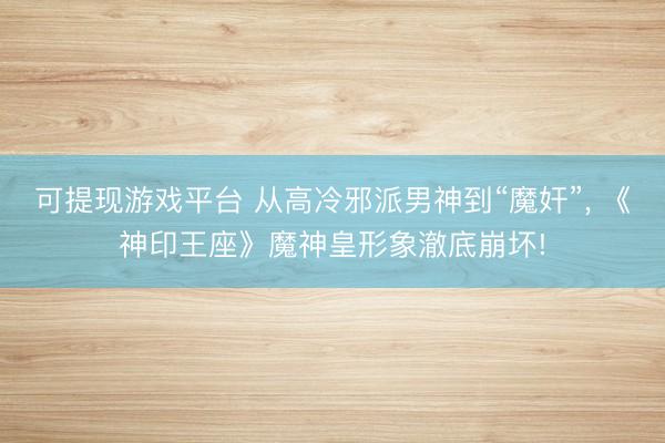 可提现游戏平台 从高冷邪派男神到“魔奸”， 《神印王座》魔神皇形象澈底崩坏!