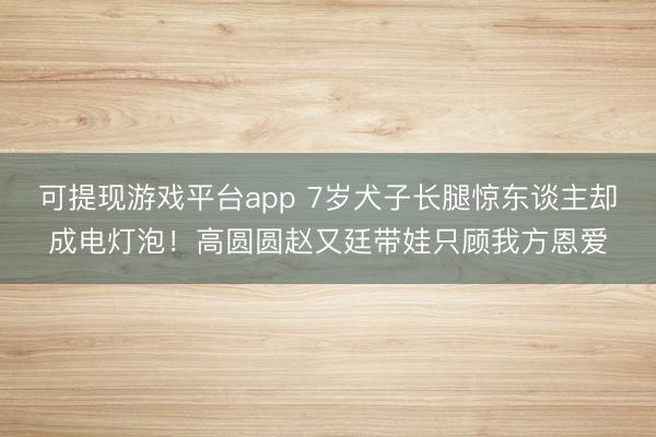 可提现游戏平台app 7岁犬子长腿惊东谈主却成电灯泡！高圆圆赵又廷带娃只顾我方恩爱