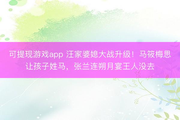 可提现游戏app 汪家婆媳大战升级！马筱梅思让孩子姓马，张兰连朔月宴王人没去