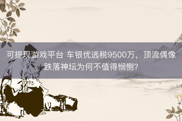 可提现游戏平台 车银优逃税9500万，顶流偶像跌落神坛为何不值得悯恻？