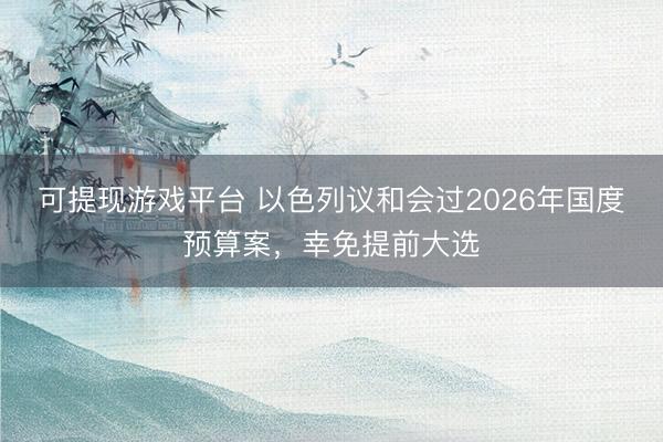 可提现游戏平台 以色列议和会过2026年国度预算案，幸免提前大选