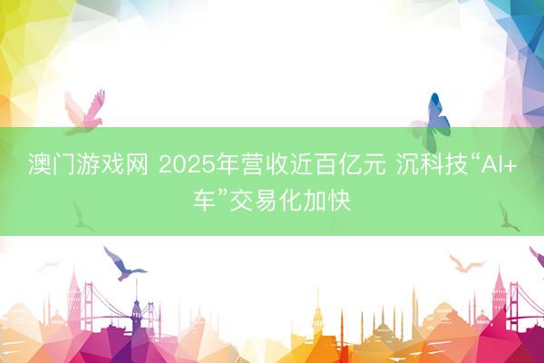 澳门游戏网 2025年营收近百亿元 沉科技“AI+车”交易化加快