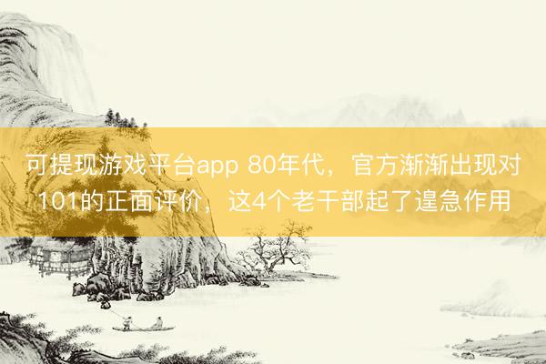 可提现游戏平台app 80年代,官方渐渐出现对101的正面评价,这4个老干部起了遑急作用