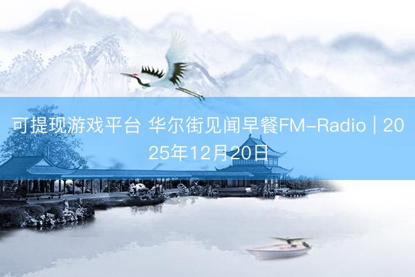 可提现游戏平台 华尔街见闻早餐FM-Radio | 2025年12月20日