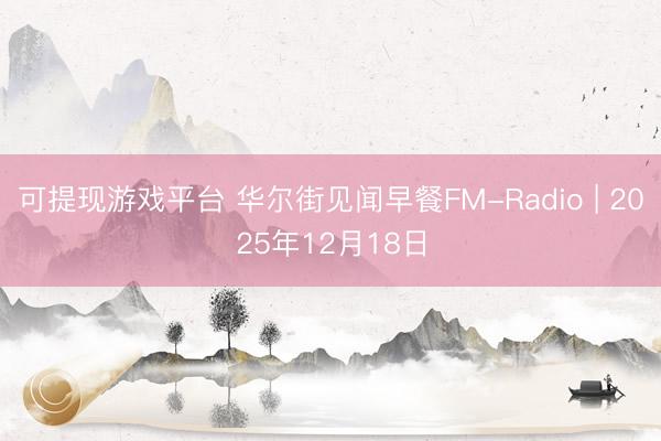 可提现游戏平台 华尔街见闻早餐FM-Radio | 2025年12月18日