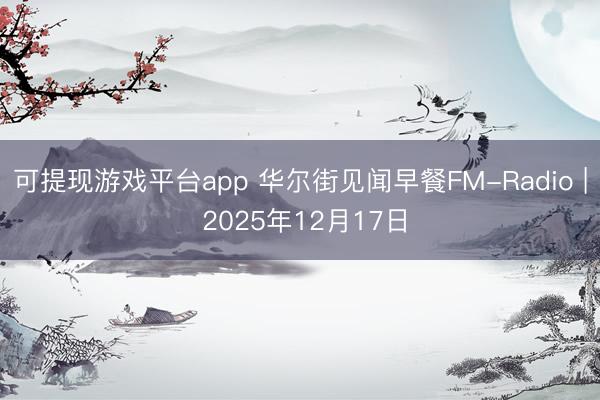 可提现游戏平台app 华尔街见闻早餐FM-Radio | 2025年12月17日