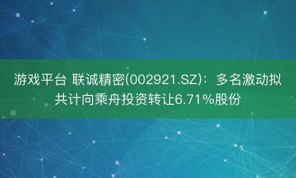 游戏平台 联诚精密(002921.SZ)：多名激动拟共计向乘舟投资转让6.71%股份