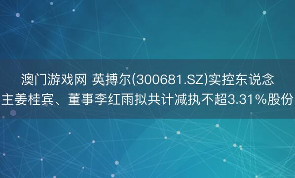澳门游戏网 英搏尔(300681.SZ)实控东说念主姜桂宾、董事李红雨拟共计减执不超3.31%股份