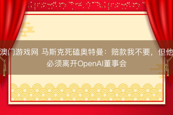 澳门游戏网 马斯克死磕奥特曼:赔款我不要,但他必须离开OpenAI董事会