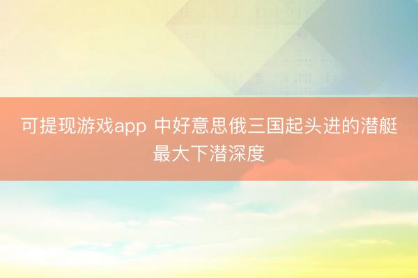可提现游戏app 中好意思俄三国起头进的潜艇最大下潜深度
